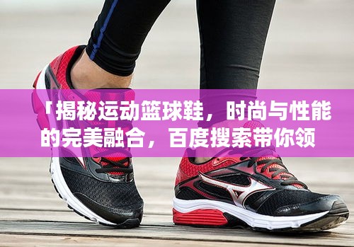 「揭秘運(yùn)動(dòng)籃球鞋，時(shí)尚與性能的完美融合，百度搜索帶你領(lǐng)略風(fēng)采」