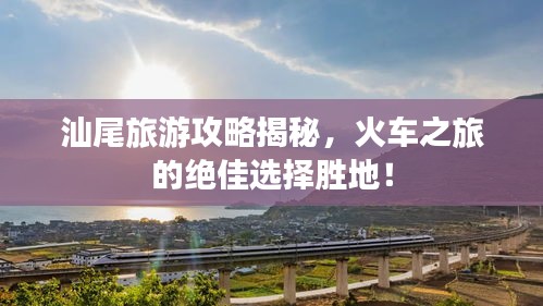 汕尾旅游攻略揭秘，火車之旅的絕佳選擇勝地！